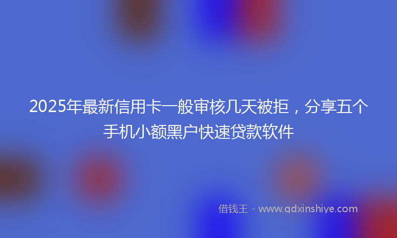 2025年最新信用卡一般审核几天被拒，分享五个手机小额黑户快速贷款软件