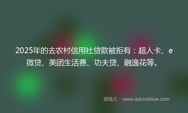 2025年的去农村信用社贷款被拒有：超人卡、e微贷、美团生活费、功夫贷、融逸花等。