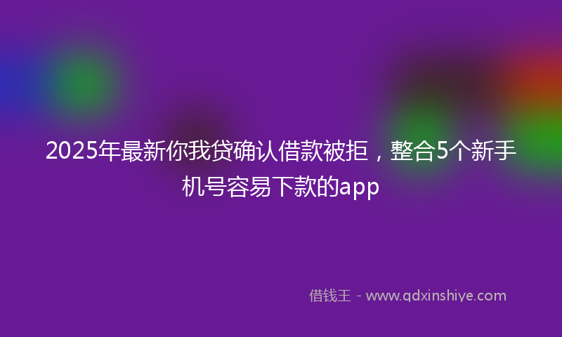 2025年最新你我贷确认借款被拒，整合5个新手机号容易下款的app