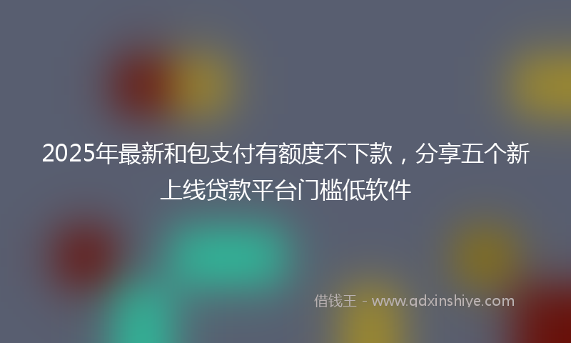 2025年最新和包支付有额度不下款，分享五个新上线贷款平台门槛低软件