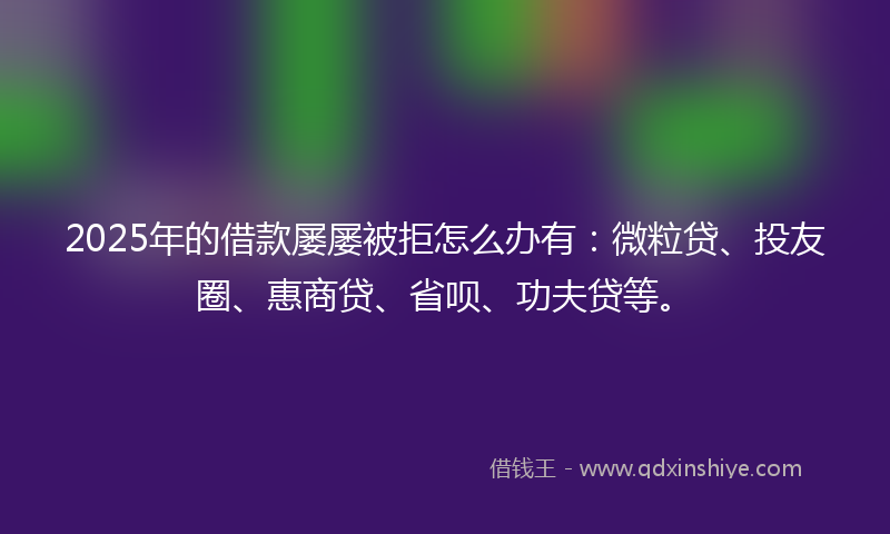 2025年的借款屡屡被拒怎么办有：微粒贷、投友圈、惠商贷、省呗、功夫贷等。