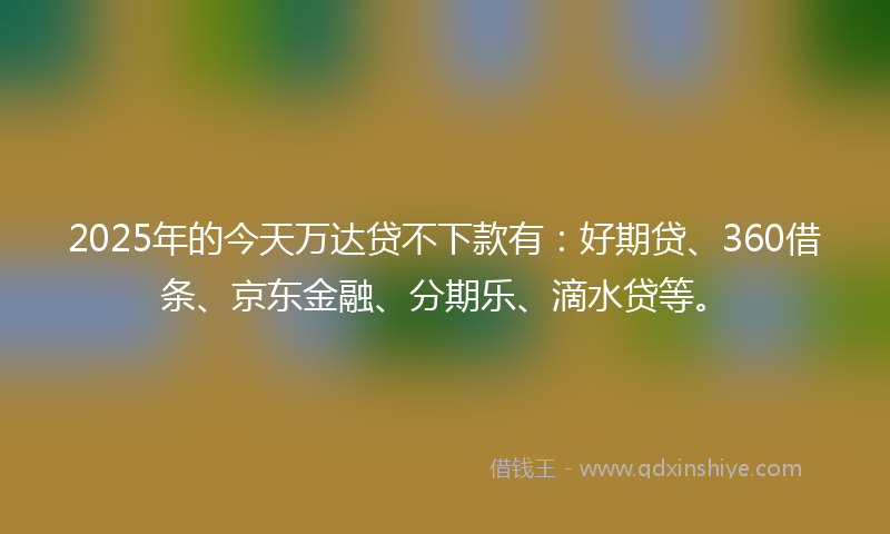 2025年的今天万达贷不下款有：好期贷、360借条、京东金融、分期乐、滴水贷等。