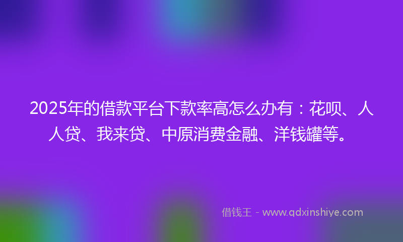 2025年的借款平台下款率高怎么办有：花呗、人人贷、我来贷、中原消费金融、洋钱罐等。
