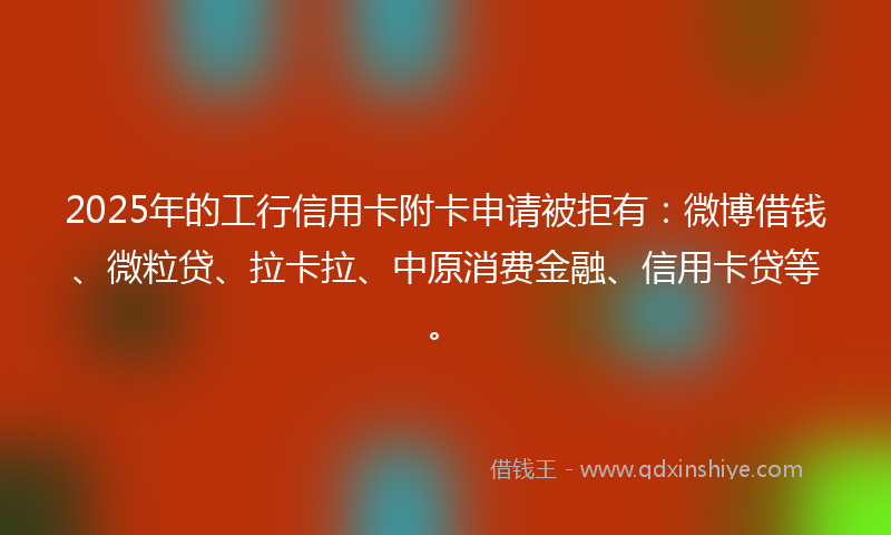 2025年的工行信用卡附卡申请被拒有：微博借钱、微粒贷、拉卡拉、中原消费金融、信用卡贷等。