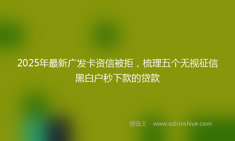 2025年最新广发卡资信被拒，梳理五个无视征信黑白户秒下款的贷款