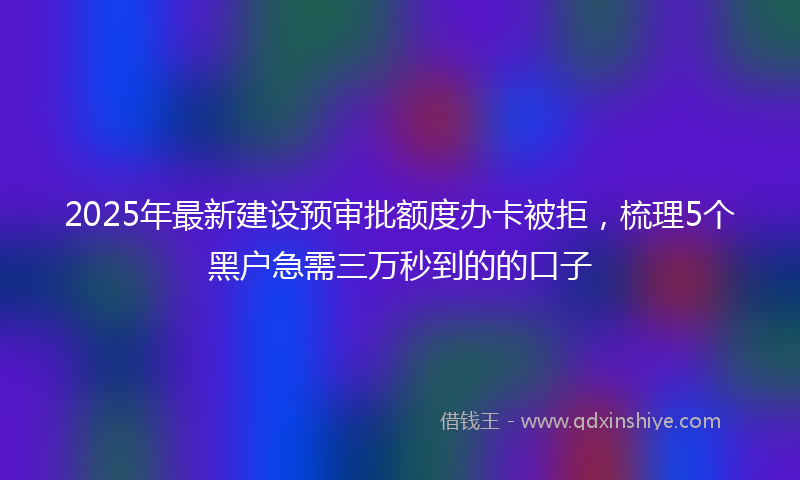 2025年最新建设预审批额度办卡被拒，梳理5个黑户急需三万秒到的的口子