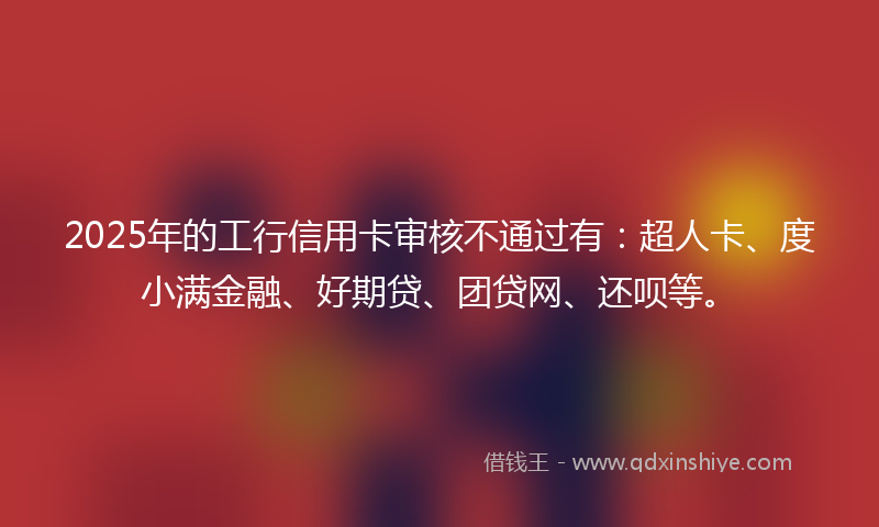 2025年的工行信用卡审核不通过有：超人卡、度小满金融、好期贷、团贷网、还呗等。