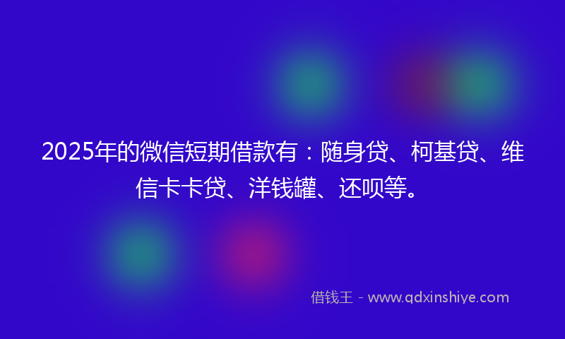 2025年的微信短期借款有：随身贷、柯基贷、维信卡卡贷、洋钱罐、还呗等。