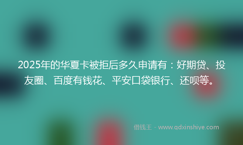 2025年的华夏卡被拒后多久申请有：好期贷、投友圈、百度有钱花、平安口袋银行、还呗等。