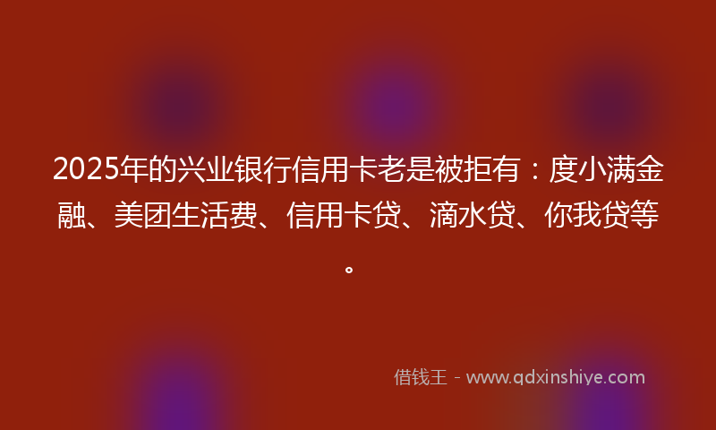 2025年的兴业银行信用卡老是被拒有：度小满金融、美团生活费、信用卡贷、滴水贷、你我贷等。