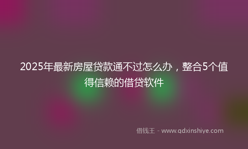 2025年最新房屋贷款通不过怎么办，整合5个值得信赖的借贷软件