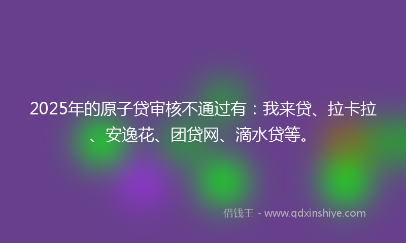 2025年的原子贷审核不通过有：我来贷、拉卡拉、安逸花、团贷网、滴水贷等。