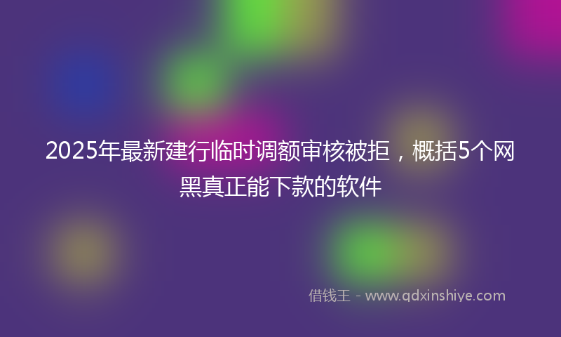 2025年最新建行临时调额审核被拒，概括5个网黑真正能下款的软件