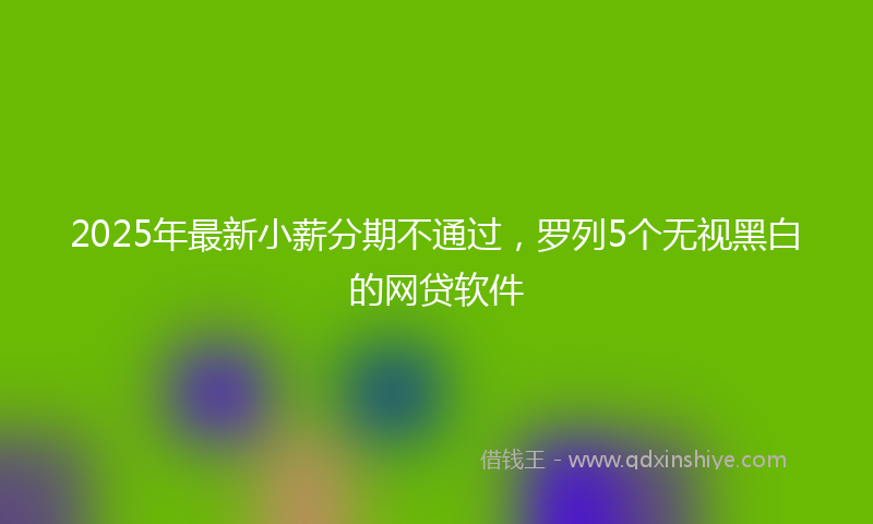 2025年最新小薪分期不通过，罗列5个无视黑白的网贷软件