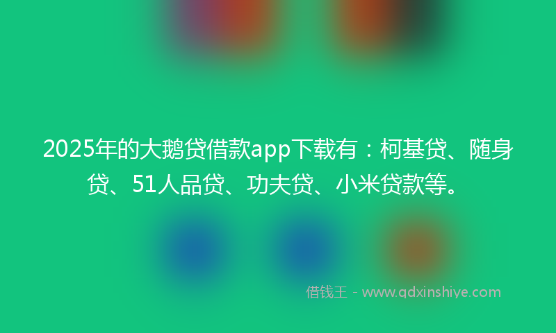 2025年的大鹅贷借款app下载有：柯基贷、随身贷、51人品贷、功夫贷、小米贷款等。