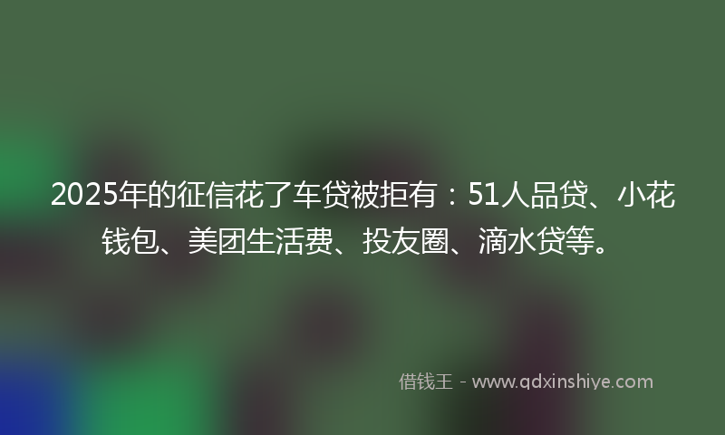 2025年的征信花了车贷被拒有：51人品贷、小花钱包、美团生活费、投友圈、滴水贷等。