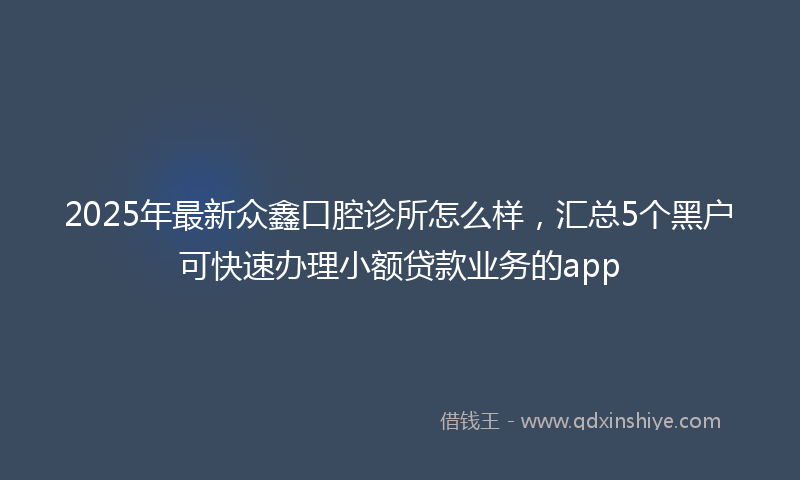 2025年最新众鑫口腔诊所怎么样，汇总5个黑户可快速办理小额贷款业务的app