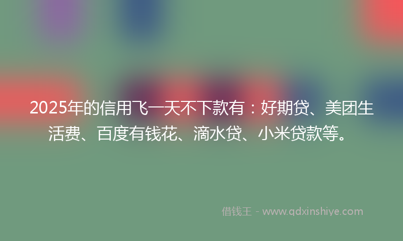 2025年的信用飞一天不下款有：好期贷、美团生活费、百度有钱花、滴水贷、小米贷款等。