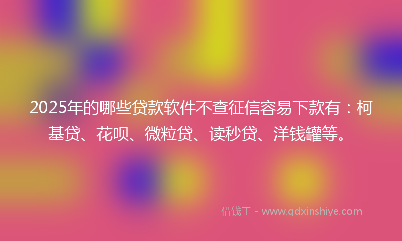 2025年的哪些贷款软件不查征信容易下款有：柯基贷、花呗、微粒贷、读秒贷、洋钱罐等。