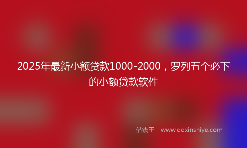 2025年最新小额贷款1000-2000，罗列五个必下的小额贷款软件