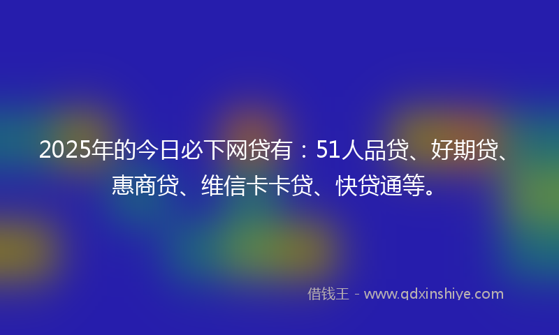 2025年的今日必下网贷有：51人品贷、好期贷、惠商贷、维信卡卡贷、快贷通等。