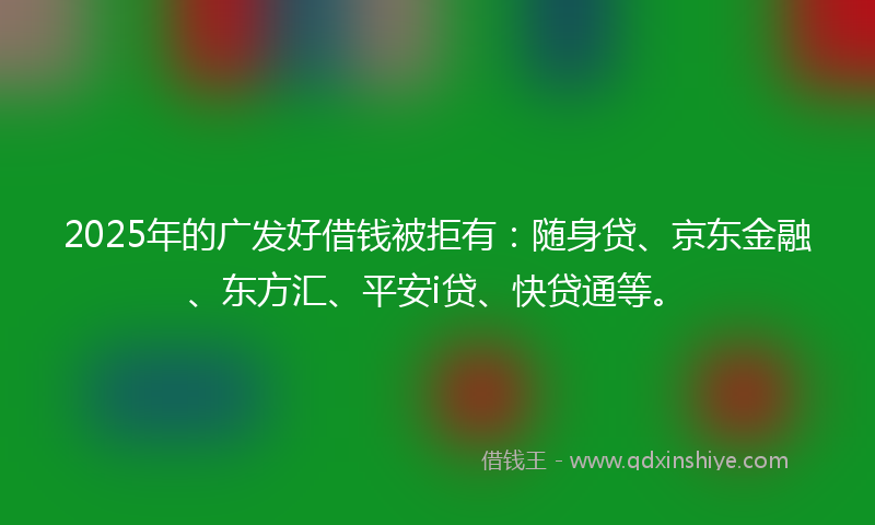 2025年的广发好借钱被拒有：随身贷、京东金融、东方汇、平安i贷、快贷通等。