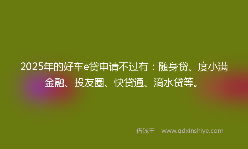 2025年的好车e贷申请不过有：随身贷、度小满金融、投友圈、快贷通、滴水贷等。