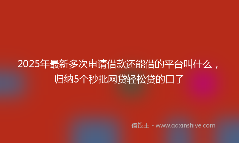 2025年最新多次申请借款还能借的平台叫什么，归纳5个秒批网贷轻松贷的口子