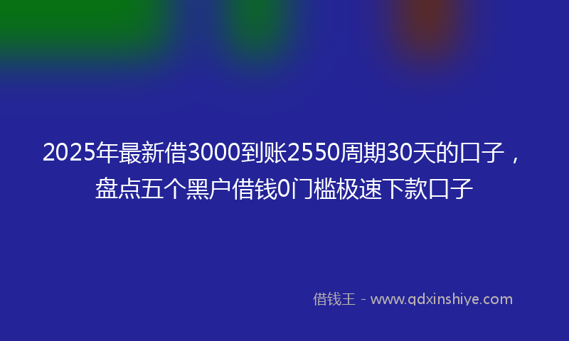 2025年最新借3000到账2550周期30天的口子，盘点五个黑户借钱0门槛极速下款口子