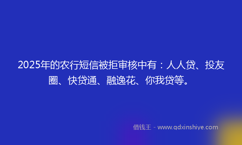 2025年的农行短信被拒审核中有：人人贷、投友圈、快贷通、融逸花、你我贷等。