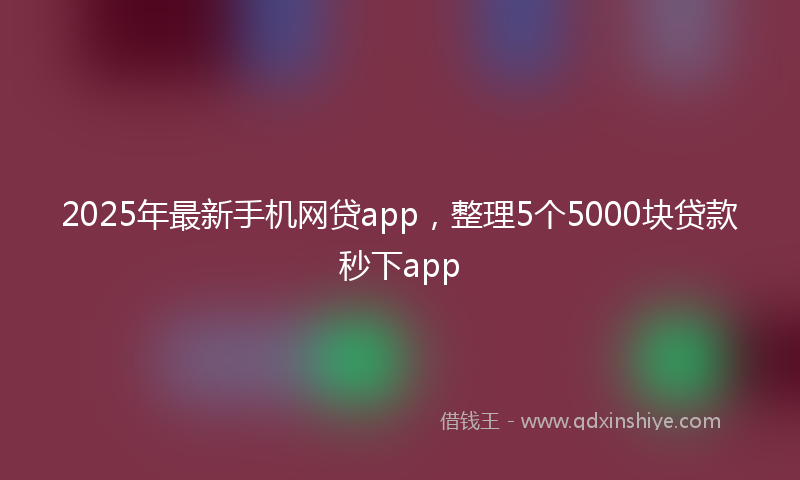 2025年最新手机网贷app，整理5个5000块贷款秒下app