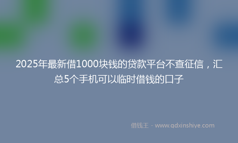 2025年最新借1000块钱的贷款平台不查征信，汇总5个手机可以临时借钱的口子