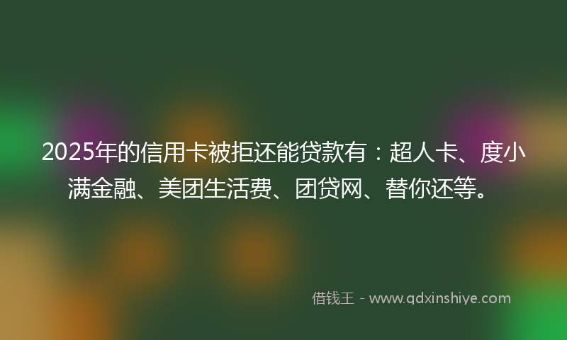 2025年的信用卡被拒还能贷款有：超人卡、度小满金融、美团生活费、团贷网、替你还等。