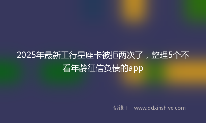 2025年最新工行星座卡被拒两次了，整理5个不看年龄征信负债的app