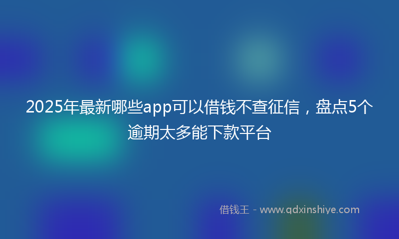 2025年最新哪些app可以借钱不查征信，盘点5个逾期太多能下款平台