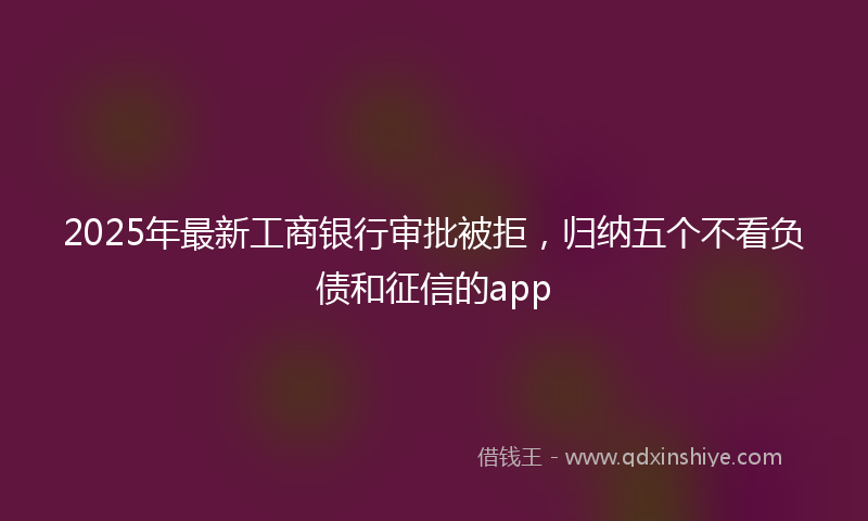 2025年最新工商银行审批被拒，归纳五个不看负债和征信的app