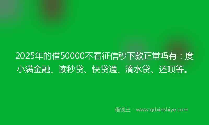 2025年的借50000不看征信秒下款正常吗有：度小满金融、读秒贷、快贷通、滴水贷、还呗等。