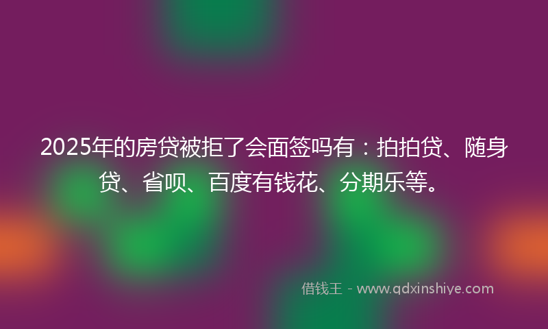 2025年的房贷被拒了会面签吗有：拍拍贷、随身贷、省呗、百度有钱花、分期乐等。