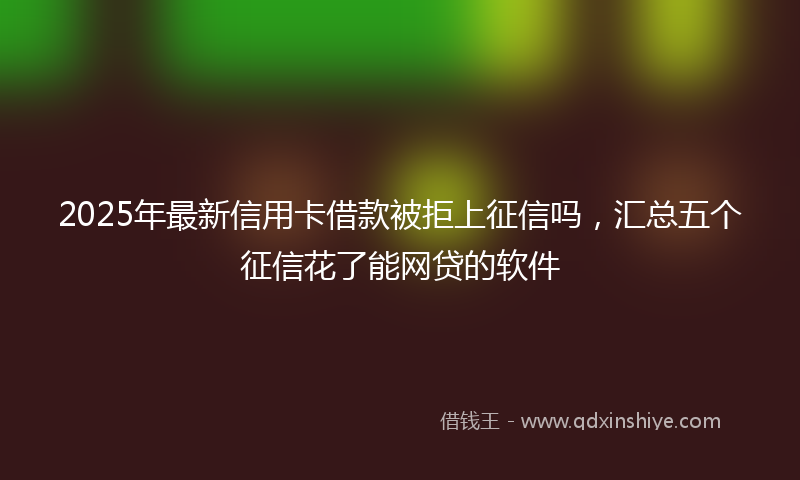 2025年最新信用卡借款被拒上征信吗，汇总五个征信花了能网贷的软件