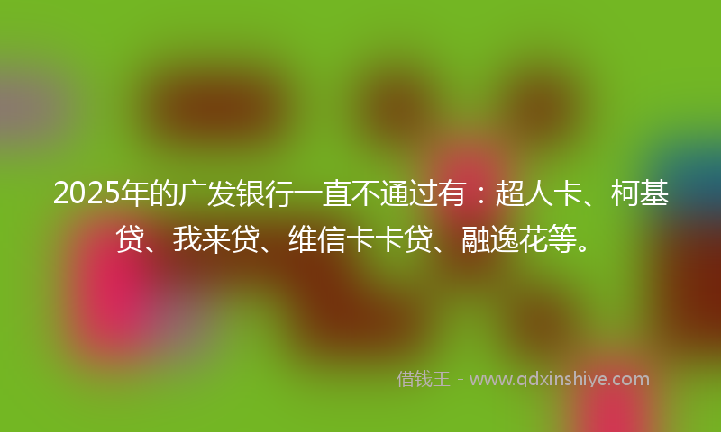2025年的广发银行一直不通过有：超人卡、柯基贷、我来贷、维信卡卡贷、融逸花等。