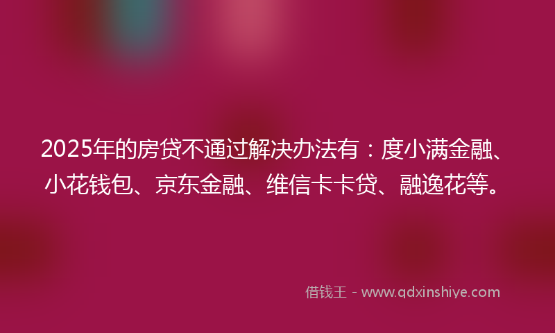 2025年的房贷不通过解决办法有：度小满金融、小花钱包、京东金融、维信卡卡贷、融逸花等。