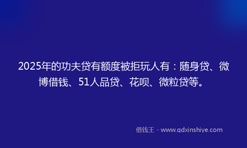 2025年的功夫贷有额度被拒玩人有：随身贷、微博借钱、51人品贷、花呗、微粒贷等。
