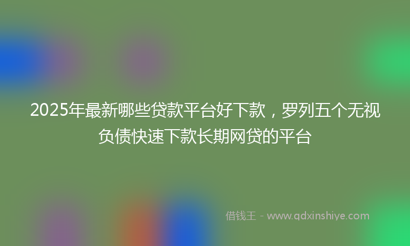 2025年最新哪些贷款平台好下款，罗列五个无视负债快速下款长期网贷的平台