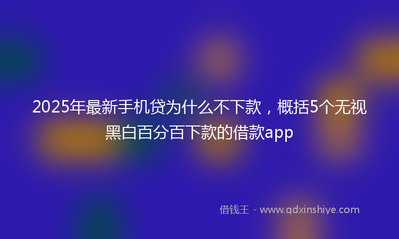 2025年最新手机贷为什么不下款，概括5个无视黑白百分百下款的借款app