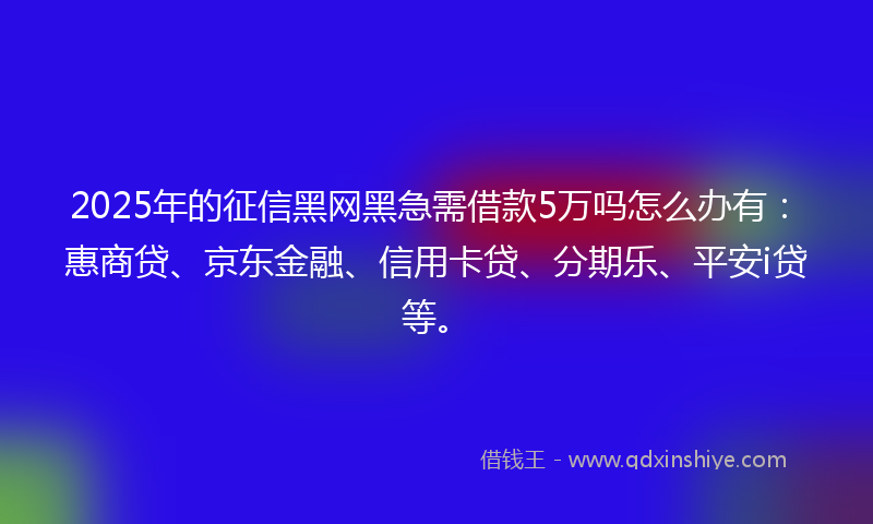 2025年的征信黑网黑急需借款5万吗怎么办有：惠商贷、京东金融、信用卡贷、分期乐、平安i贷等。