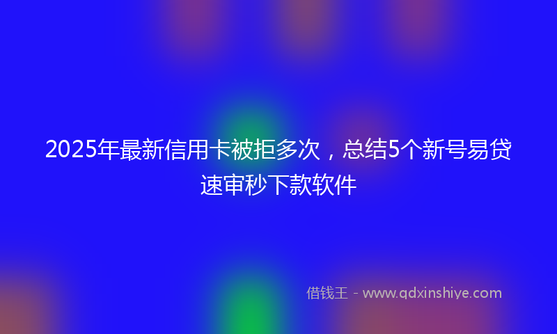 2025年最新信用卡被拒多次，总结5个新号易贷速审秒下款软件