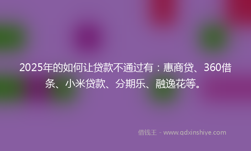 2025年的如何让贷款不通过有：惠商贷、360借条、小米贷款、分期乐、融逸花等。
