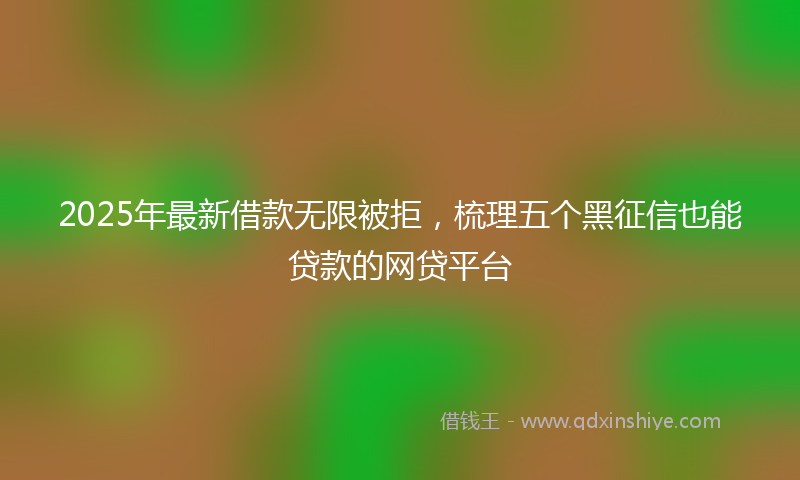 2025年最新借款无限被拒，梳理五个黑征信也能贷款的网贷平台