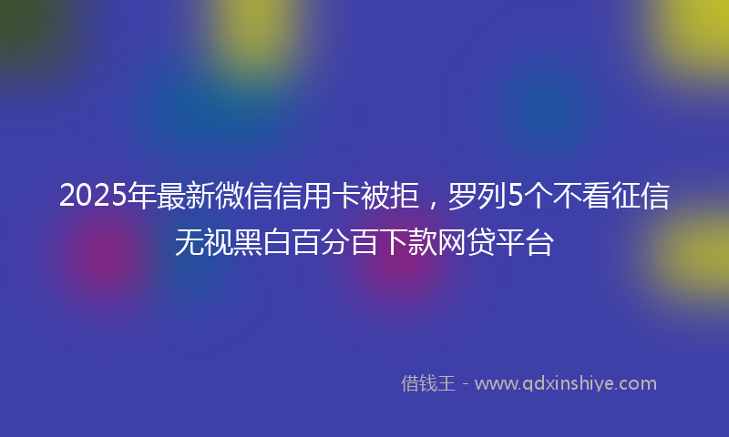 2025年最新微信信用卡被拒，罗列5个不看征信无视黑白百分百下款网贷平台