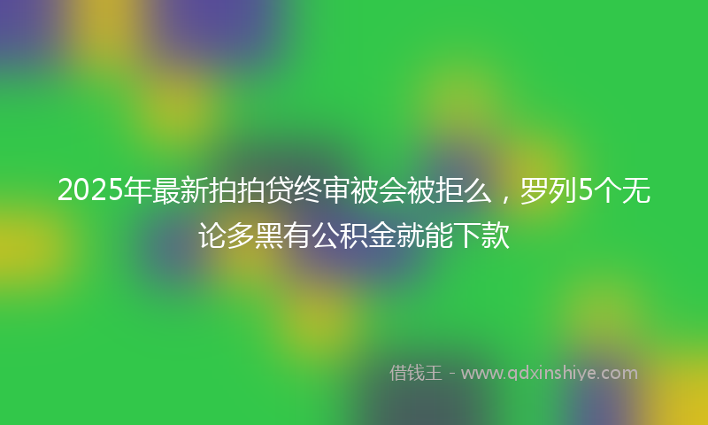 2025年最新拍拍贷终审被会被拒么，罗列5个无论多黑有公积金就能下款